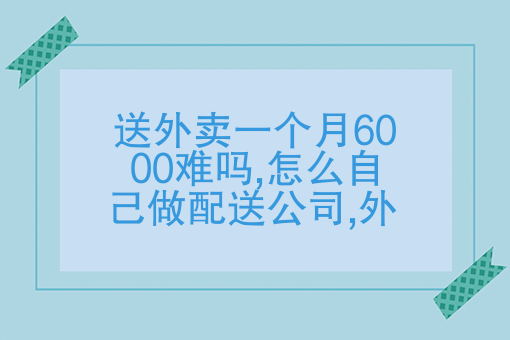 送外賣一個月6000難嗎?怎麼自己做配送公司?